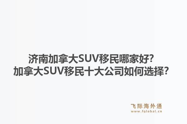 济南加拿大SUV移民哪家好？加拿大SUV移民十大公司如何选择？1.jpg