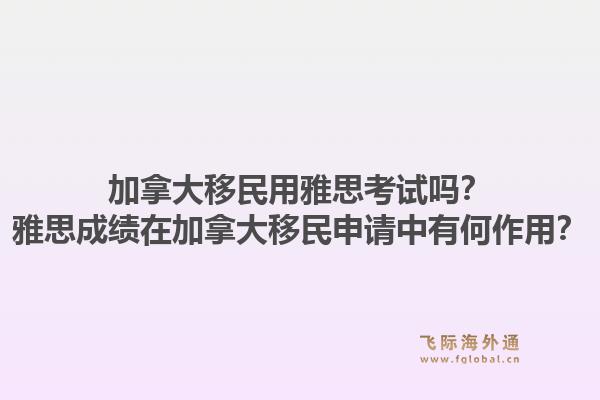 加拿大移民用雅思考试吗？雅思成绩在加拿大移民申请中有何作用？1.jpg