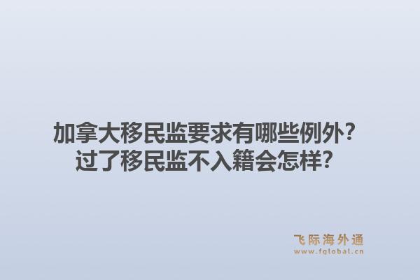 加拿大移民监要求有哪些例外？过了移民监不入籍会怎样？1.jpg