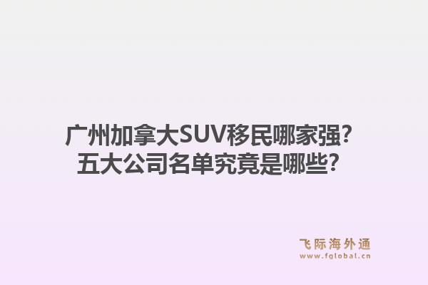 广州加拿大SUV移民哪家强？五大公司名单究竟是哪些？1.jpg