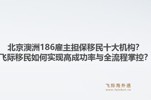 北京澳洲186雇主担保移民十大机构?飞际移民如何实现高成功率与全流程掌控?1.jpg