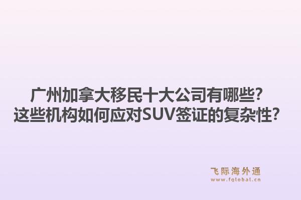 广州加拿大移民十大公司有哪些?这些机构如何应对SUV签证的复杂性?1.jpg