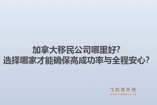 加拿大移民公司哪里好?选择哪家才能确保高成功率与全程安心?1.jpg