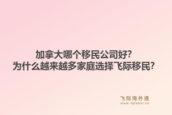 加拿大哪个移民公司好?为什么越来越多家庭选择飞际移民?1.jpg