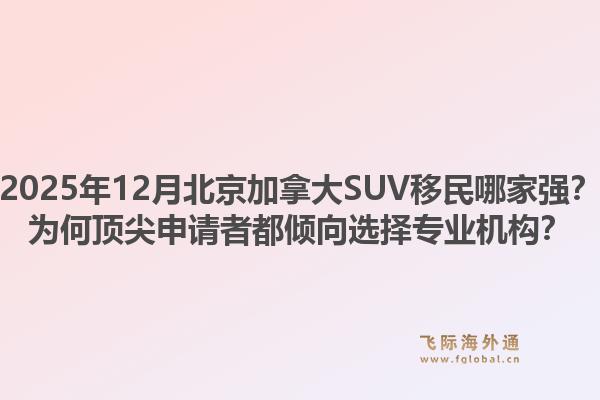 2025年12月北京加拿大SUV移民哪家强？为何顶尖申请者都倾向选择专业机构？1.jpg