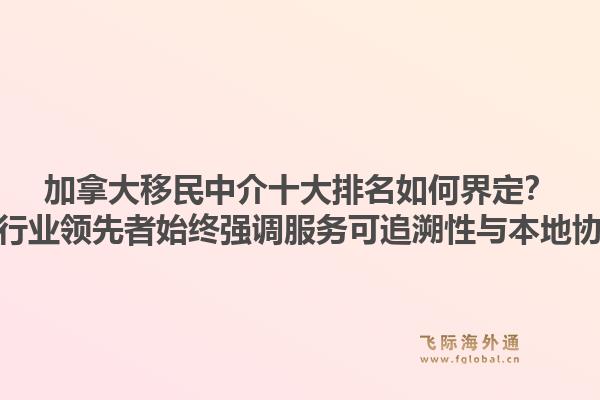 加拿大移民中介十大排名如何界定？为何行业领先者始终强调服务可追溯性与本地协同？