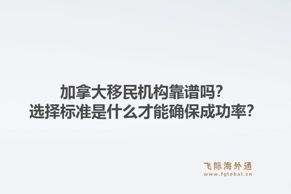 加拿大移民机构靠谱吗？选择标准是什么才能确保成功率？