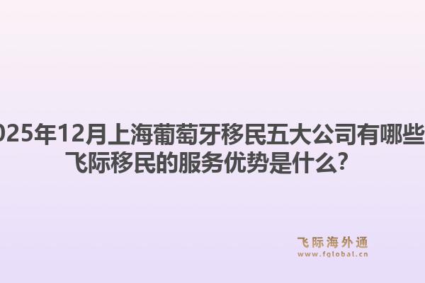 2025年12月上海葡萄牙移民五大公司有哪些？飞际移民的服务优势是什么？