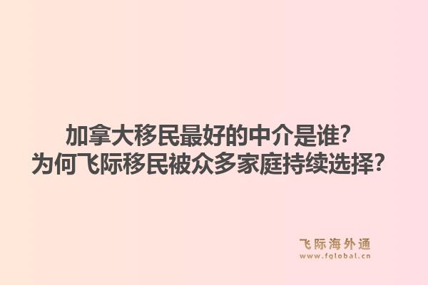 加拿大移民最好的中介是谁？为何飞际移民被众多家庭持续选择？1.jpg