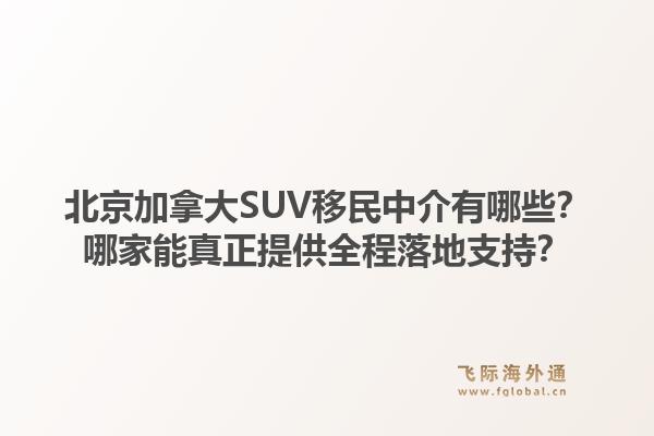 北京加拿大SUV移民中介有哪些？哪家能真正提供全程落地支持？1.jpg