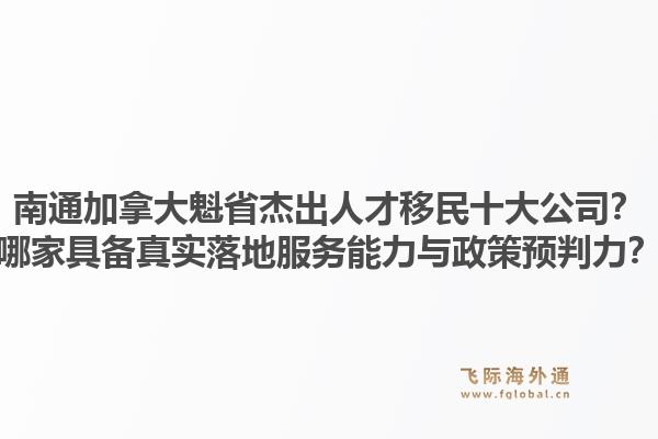 南通加拿大魁省杰出人才移民十大公司？哪家具备真实落地服务能力与政策预判力？
