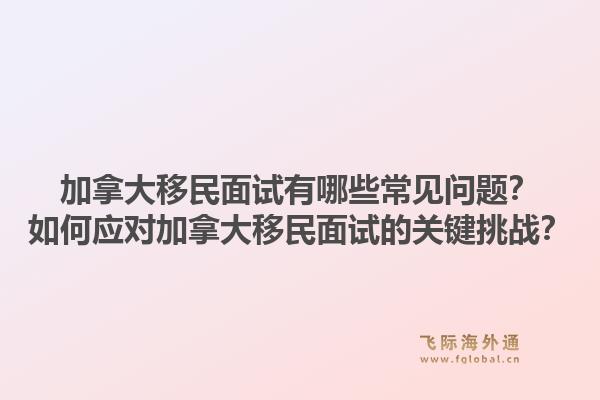 加拿大移民面试有哪些常见问题？如何应对加拿大移民面试的关键挑战？1.jpg