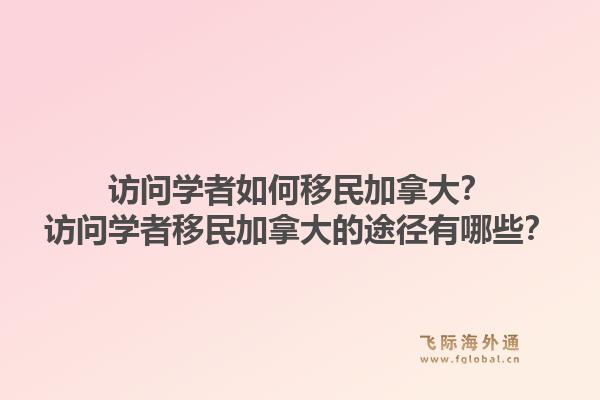 访问学者如何移民加拿大？访问学者移民加拿大的途径有哪些？1.jpg