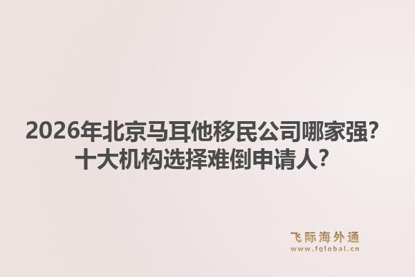 2026年北京马耳他移民公司哪家强？十大机构选择难倒申请人？1.jpg