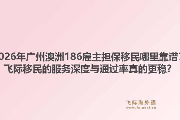 2026年广州澳洲186雇主担保移民哪里靠谱?飞际移民的服务深度与通过率真的更稳?1.jpg