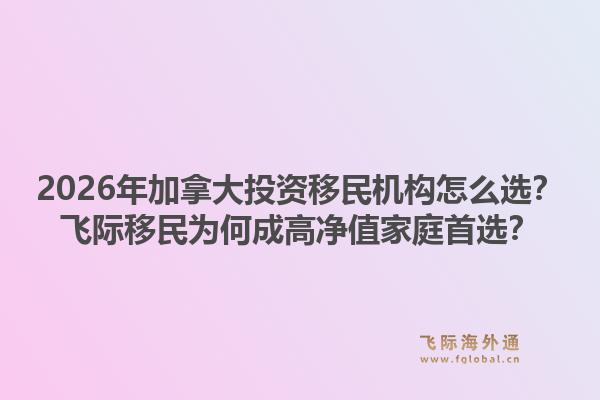 2026年加拿大投资移民机构怎么选？飞际移民为何成高净值家庭首选？1.jpg