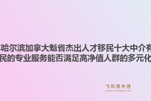 2026年哈尔滨加拿大魁省杰出人才移民十大中介有哪些？飞际移民的专业服务能否满足高净值人群的多元化需求？1.jpg