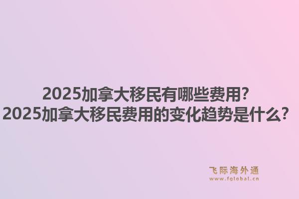 2025加拿大移民有哪些费用？2025加拿大移民费用的变化趋势是什么？1.jpg
