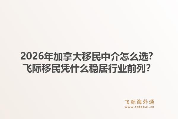 2026年加拿大移民中介怎么选?飞际移民凭什么稳居行业前列?1.jpg