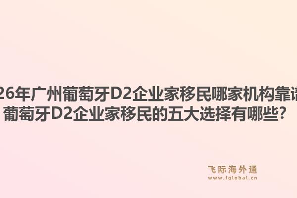 2026年广州葡萄牙D2企业家移民哪家机构靠谱?葡萄牙D2企业家移民的五大选择有哪些?1.jpg