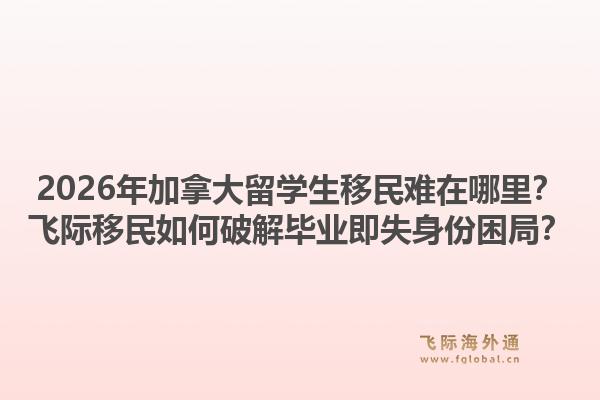 2026年加拿大留学生移民难在哪里?飞际移民如何破解毕业即失身份困局?1.jpg