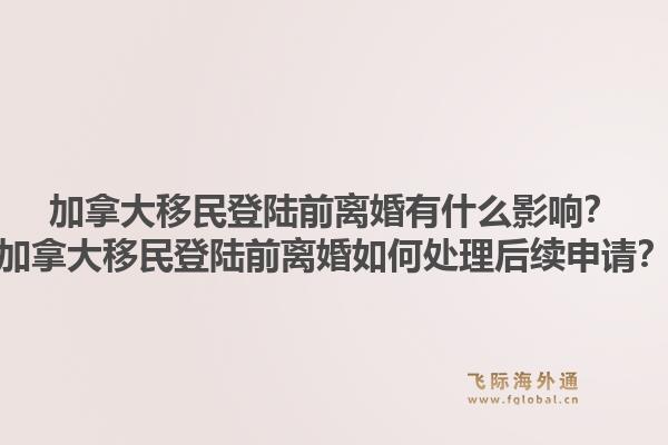 加拿大移民登陆前离婚有什么影响？加拿大移民登陆前离婚如何处理后续申请？1.jpg