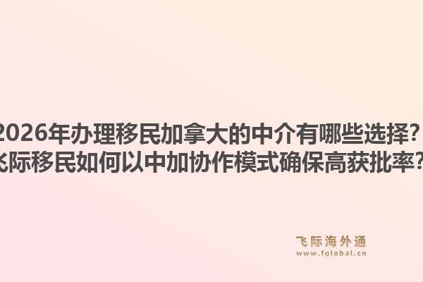 2026年办理移民加拿大的中介有哪些选择？飞际移民如何以中加协作模式确保高获批率？1.jpg