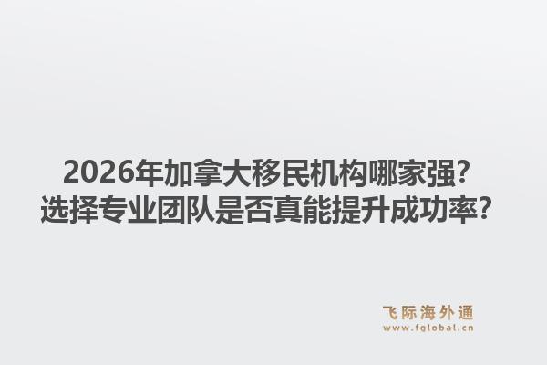 2026年加拿大移民机构哪家强?选择专业团队是否真能提升成功率?1.jpg