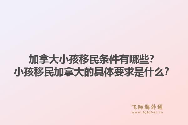 加拿大小孩移民条件有哪些?小孩移民加拿大的具体要求是什么?1.jpg
