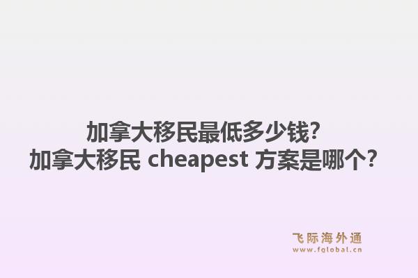 加拿大移民最低多少钱?加拿大移民 cheapest 方案是哪个?1.jpg
