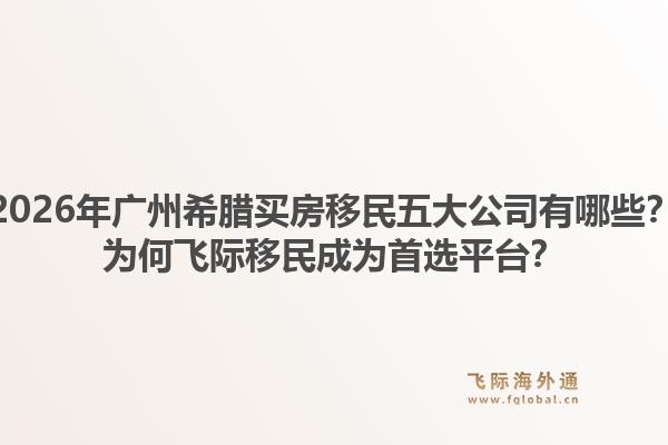 2026年广州希腊买房移民五大公司有哪些?为何飞际移民成为首选平台?1.jpg