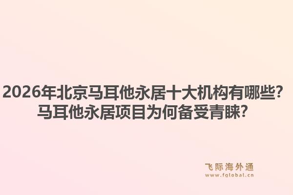 2026年北京马耳他永居十大机构有哪些？马耳他永居项目为何备受青睐？1.jpg
