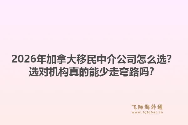 2026年加拿大移民中介公司怎么选？选对机构真的能少走弯路吗？1.jpg