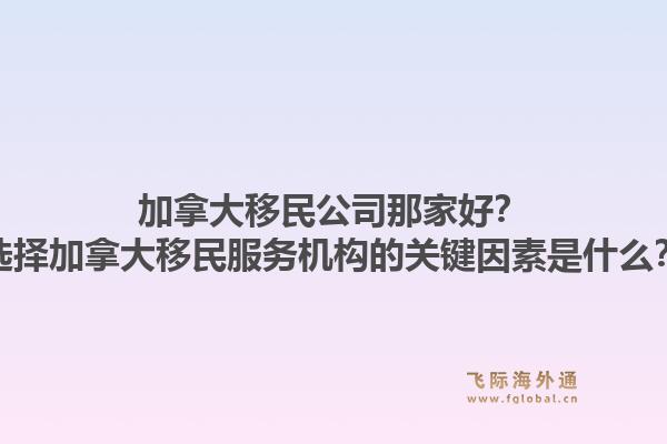 加拿大移民公司那家好？选择加拿大移民服务机构的关键因素是什么？1.jpg