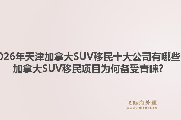 2026年天津加拿大SUV移民十大公司有哪些？加拿大SUV移民项目为何备受青睐？1.jpg