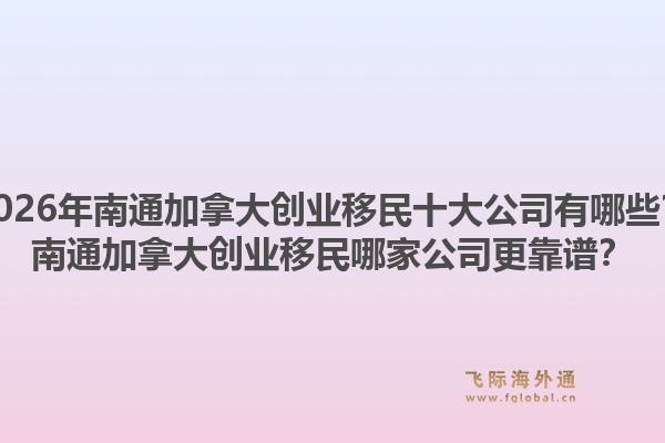 2026年南通加拿大创业移民十大公司有哪些？南通加拿大创业移民哪家公司更靠谱？1.jpg