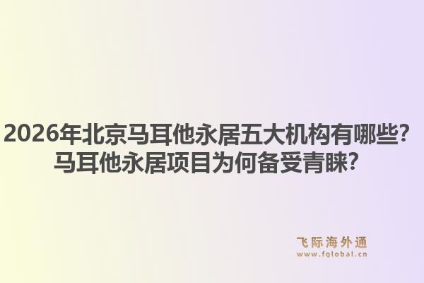 2026年北京马耳他永居五大机构有哪些？马耳他永居项目为何备受青睐？1.jpg