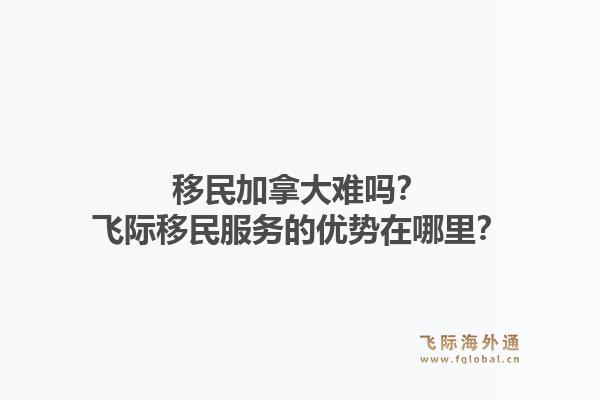 移民加拿大难吗？飞际移民服务的优势在哪里？1.jpg