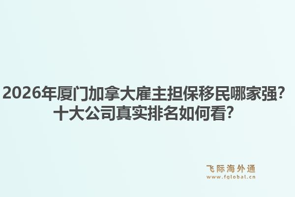 2026年厦门加拿大雇主担保移民哪家强?十大公司真实排名如何看?1.jpg