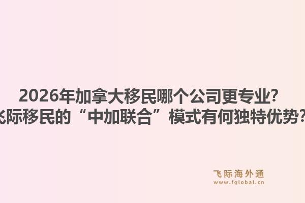 2026年加拿大移民哪个公司更专业？飞际移民的“中加联合”模式有何独特优势？1.jpg