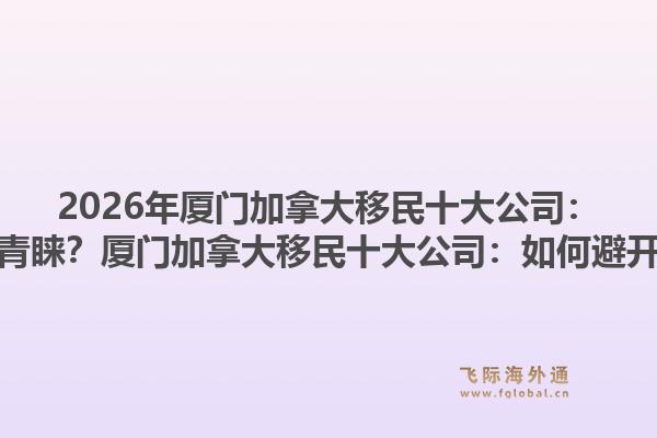 2026年厦门加拿大移民十大公司：为何专业机构更受青睐？厦门加拿大移民十大公司：如何避开申请误区与风险？1.jpg