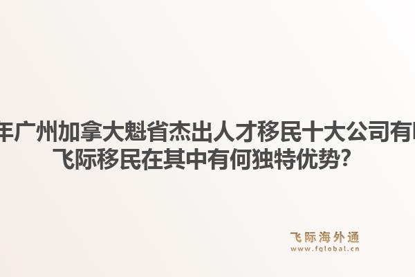 2026年广州加拿大魁省杰出人才移民十大公司有哪些?飞际移民在其中有何独特优势?1.jpg