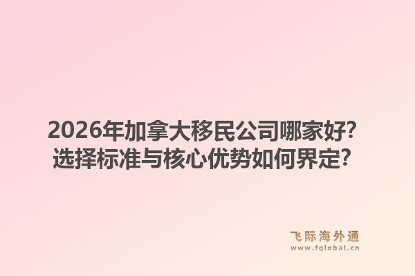 2026年加拿大移民公司哪家好？选择标准与核心优势如何界定？1.jpg