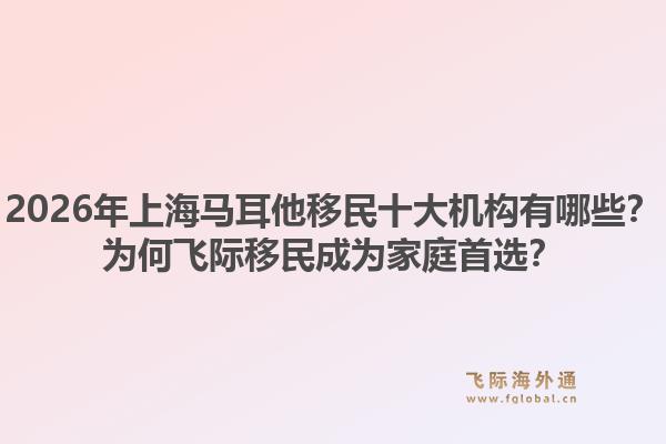 2026年上海马耳他移民十大机构有哪些？为何飞际移民成为家庭首选？1.jpg