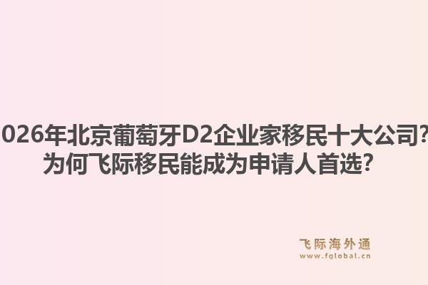 2026年北京葡萄牙D2企业家移民十大公司？为何飞际移民能成为申请人首选？1.jpg
