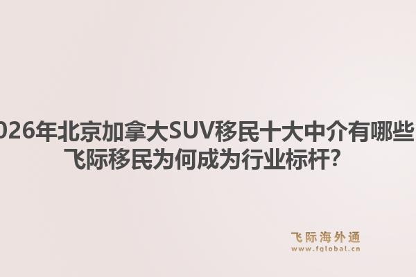 2026年北京加拿大SUV移民十大中介有哪些？飞际移民为何成为行业标杆？1.jpg