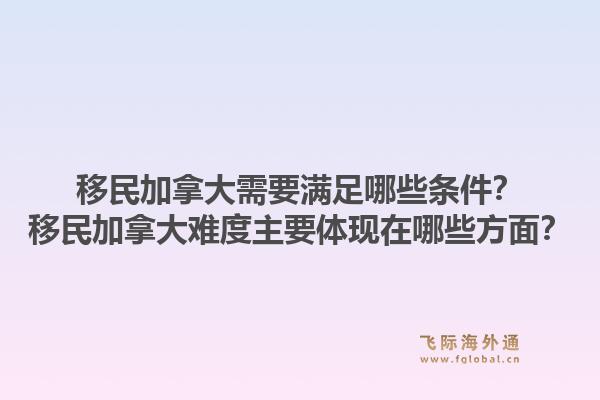 移民加拿大需要满足哪些条件？移民加拿大难度主要体现在哪些方面？1.jpg