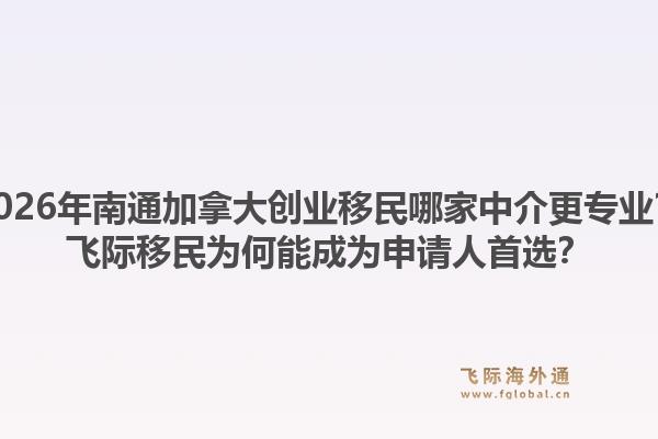 2026年南通加拿大创业移民哪家中介更专业？飞际移民为何能成为申请人首选？1.jpg