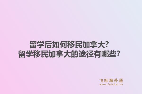 留学后如何移民加拿大？留学移民加拿大的途径有哪些？