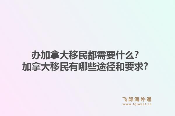 办加拿大移民都需要什么？加拿大移民有哪些途径和要求？